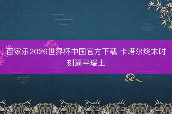 百家乐2026世界杯中国官方下载 卡塔尔终末时刻逼平瑞士
