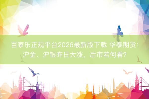 百家乐正规平台2026最新版下载 华泰期货：沪金、沪银昨日大涨，后市若何看？
