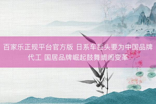 百家乐正规平台官方版 日系车巨头要为中国品牌代工 国居品牌崛起鼓舞阛阓变革