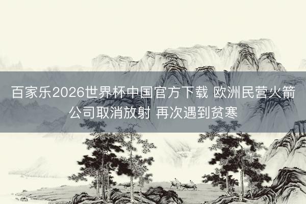 百家乐2026世界杯中国官方下载 欧洲民营火箭公司取消放射 再次遇到贫寒