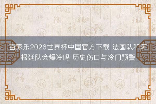 百家乐2026世界杯中国官方下载 法国队和阿根廷队会爆冷吗 历史伤口与冷门预警