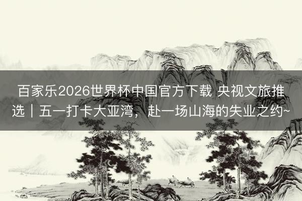 百家乐2026世界杯中国官方下载 央视文旅推选｜五一打卡大亚湾，赴一场山海的失业之约~