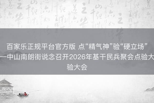 百家乐正规平台官方版 点“精气神”验“硬立场”——中山南朗街说念召开2026年基干民兵聚会点验大会