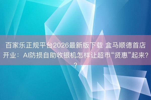 百家乐正规平台2026最新版下载 盒马顺德首店开业：AI防损自助收银机怎样让超市“贤惠”起来？