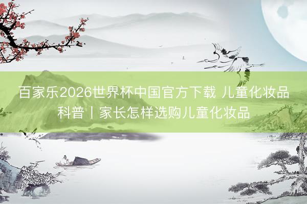 百家乐2026世界杯中国官方下载 儿童化妆品科普丨家长怎样选购儿童化妆品
