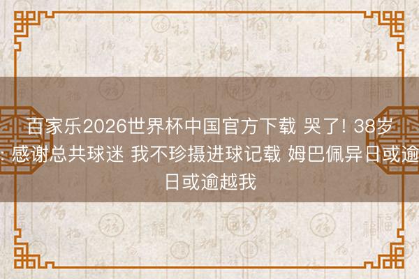 百家乐2026世界杯中国官方下载 哭了! 38岁梅西: 感谢总共球迷 我不珍摄进球记载 姆巴佩异日或逾越我