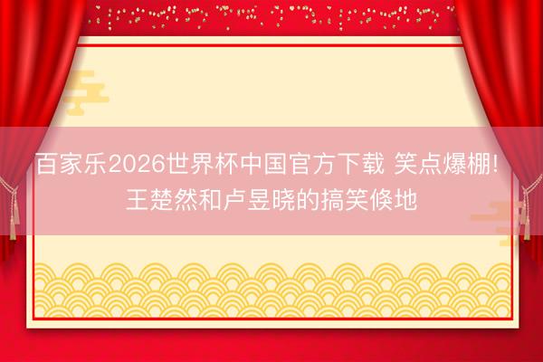百家乐2026世界杯中国官方下载 笑点爆棚! 王楚然和卢昱晓的搞笑倏地